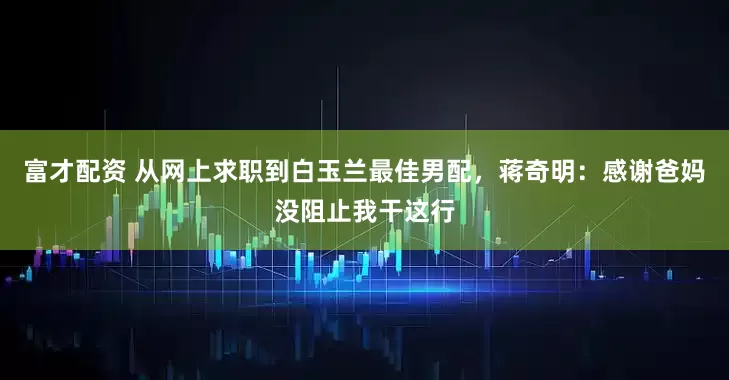 富才配资 从网上求职到白玉兰最佳男配，蒋奇明：感谢爸妈没阻止我干这行