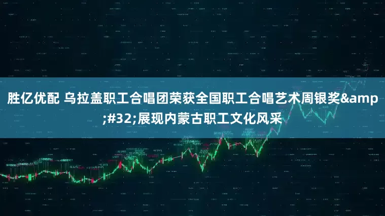 胜亿优配 乌拉盖职工合唱团荣获全国职工合唱艺术周银奖&#32;展现内蒙古职工文化风采