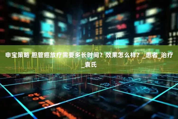 申宝策略 胆管癌放疗需要多长时间？效果怎么样？_患者_治疗_袁氏