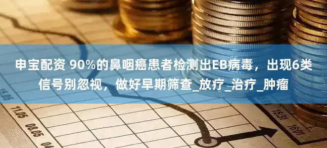 申宝配资 90%的鼻咽癌患者检测出EB病毒，出现6类信号别忽视，做好早期筛查_放疗_治疗_肿瘤