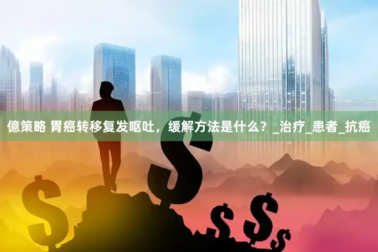 億策略 胃癌转移复发呕吐，缓解方法是什么？_治疗_患者_抗癌