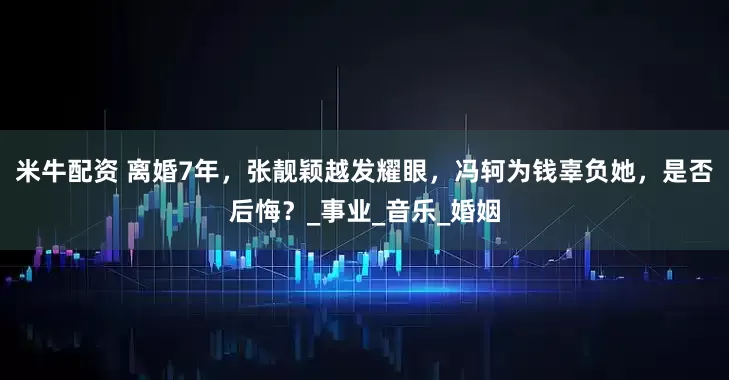 米牛配资 离婚7年，张靓颖越发耀眼，冯轲为钱辜负她，是否后悔？_事业_音乐_婚姻