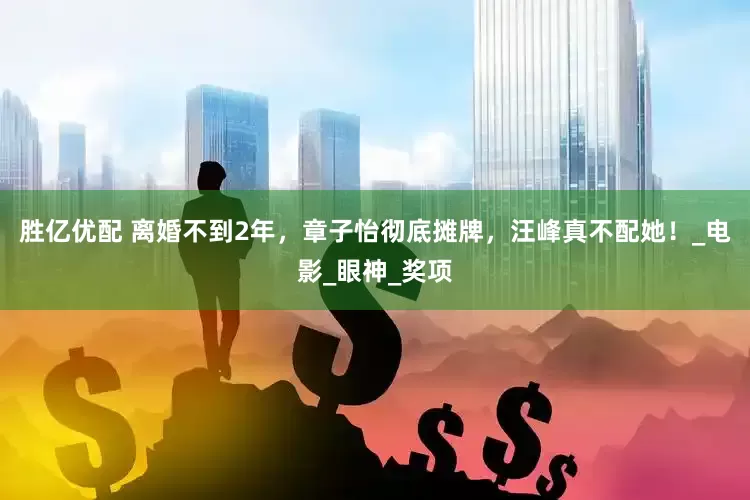 胜亿优配 离婚不到2年，章子怡彻底摊牌，汪峰真不配她！_电影_眼神_奖项