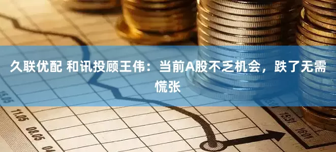 久联优配 和讯投顾王伟：当前A股不乏机会，跌了无需慌张