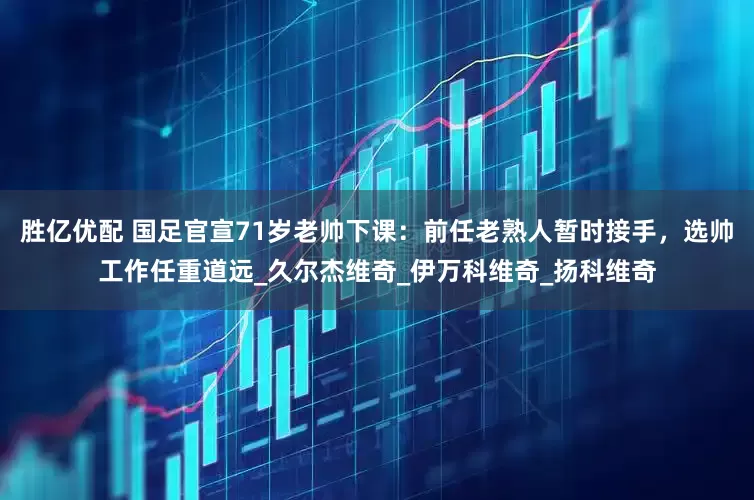 胜亿优配 国足官宣71岁老帅下课：前任老熟人暂时接手，选帅工作任重道远_久尔杰维奇_伊万科维奇_扬科维奇
