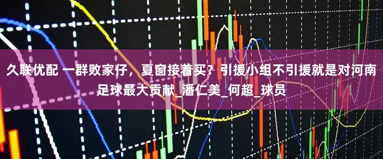 久联优配 一群败家仔，夏窗接着买？引援小组不引援就是对河南足球最大贡献_潘仁美_何超_球员