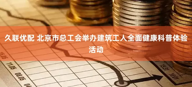 久联优配 北京市总工会举办建筑工人全面健康科普体验活动