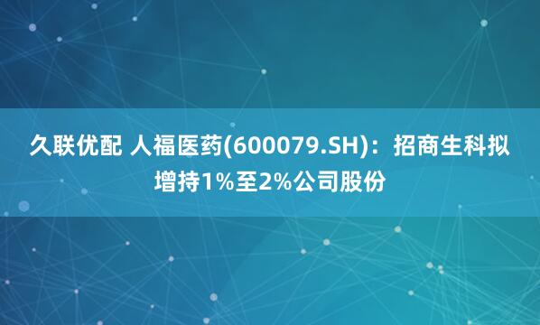 久联优配 人福医药(600079.SH)：招商生科拟增持1%至2%公司股份