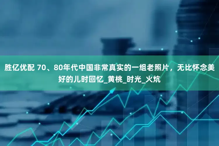 胜亿优配 70、80年代中国非常真实的一组老照片，无比怀念美好的儿时回忆_黄桃_时光_火炕