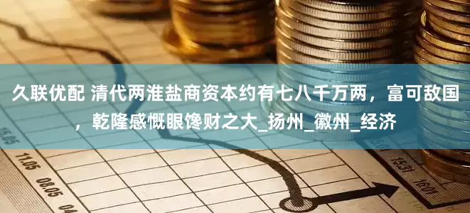 久联优配 清代两淮盐商资本约有七八千万两，富可敌国，乾隆感慨眼馋财之大_扬州_徽州_经济
