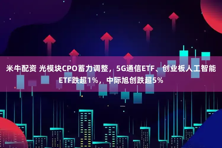 米牛配资 光模块CPO蓄力调整，5G通信ETF、创业板人工智能ETF跌超1%，中际旭创跌超5%