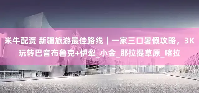米牛配资 新疆旅游最佳路线｜一家三口暑假攻略，3K玩转巴音布鲁克+伊犁_小金_那拉提草原_喀拉