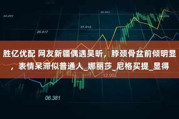 胜亿优配 网友新疆偶遇吴昕，脖颈骨盆前倾明显，表情呆滞似普通人_娜丽莎_尼格买提_显得