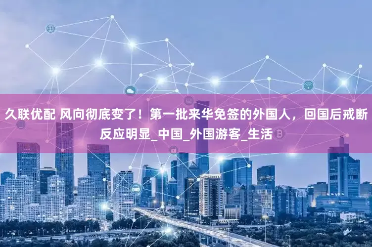 久联优配 风向彻底变了！第一批来华免签的外国人，回国后戒断反应明显_中国_外国游客_生活
