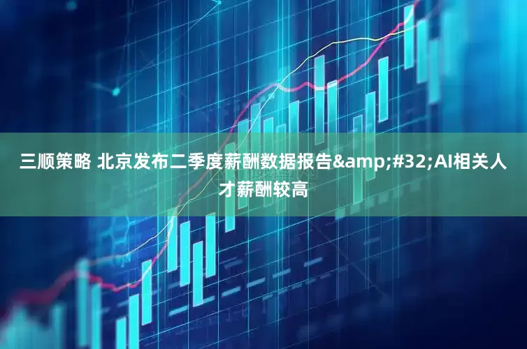 三顺策略 北京发布二季度薪酬数据报告&#32;AI相关人才薪酬较高