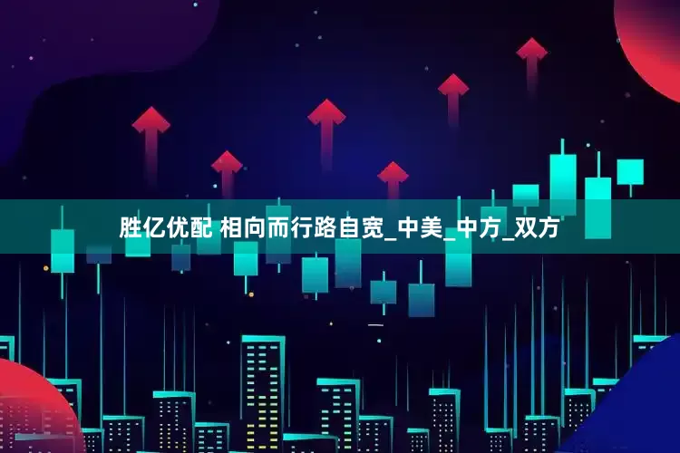 胜亿优配 相向而行路自宽_中美_中方_双方