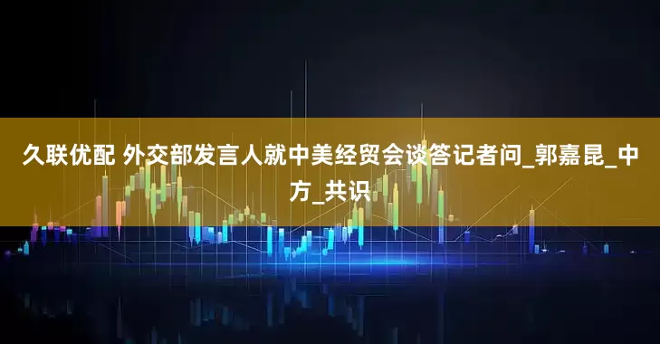 久联优配 外交部发言人就中美经贸会谈答记者问_郭嘉昆_中方_共识
