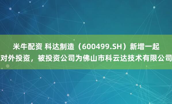 米牛配资 科达制造（600499.SH）新增一起对外投资，被投资公司为佛山市科云达技术有限公司