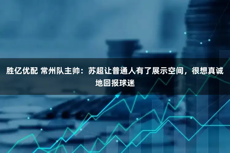 胜亿优配 常州队主帅：苏超让普通人有了展示空间，很想真诚地回报球迷