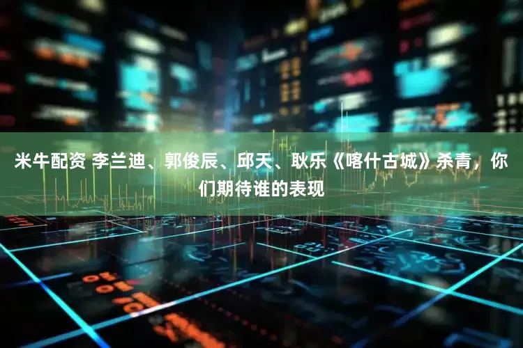 米牛配资 李兰迪、郭俊辰、邱天、耿乐《喀什古城》杀青，你们期待谁的表现