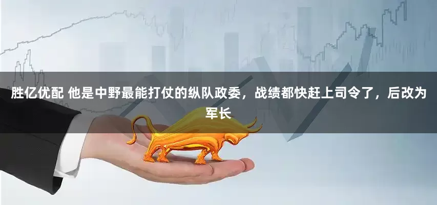 胜亿优配 他是中野最能打仗的纵队政委，战绩都快赶上司令了，后改为军长