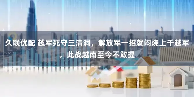 久联优配 越军死守三清洞，解放军一招就闷烧上千越军，此战越南至今不敢提