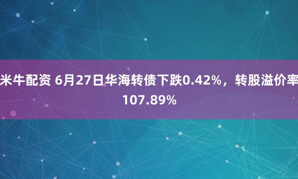 米牛配资 6月27日华海转债下跌0.42%，转股溢价率107.89%