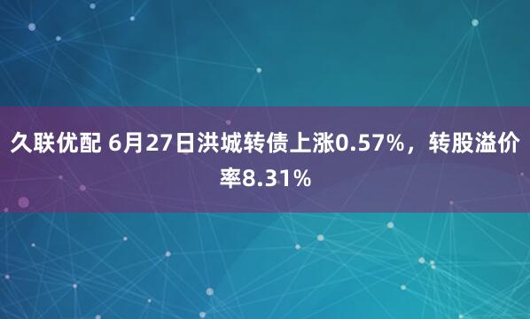 久联优配 6月27日洪城转债上涨0.57%，转股溢价率8.31%